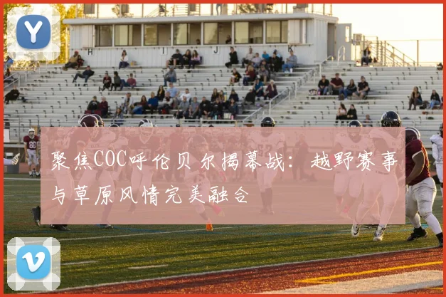聚焦COC呼伦贝尔揭幕战:越野赛事与草原风情完美融合