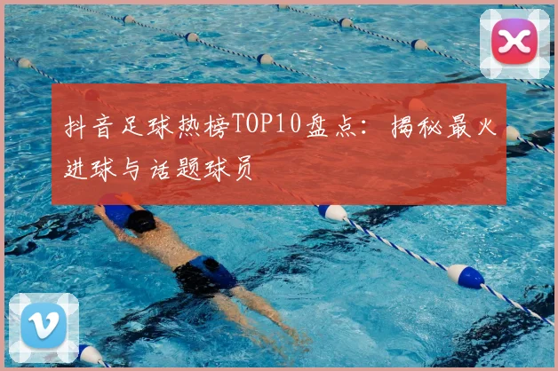 抖音足球热榜TOP10盘点:揭秘最火进球与话题球员