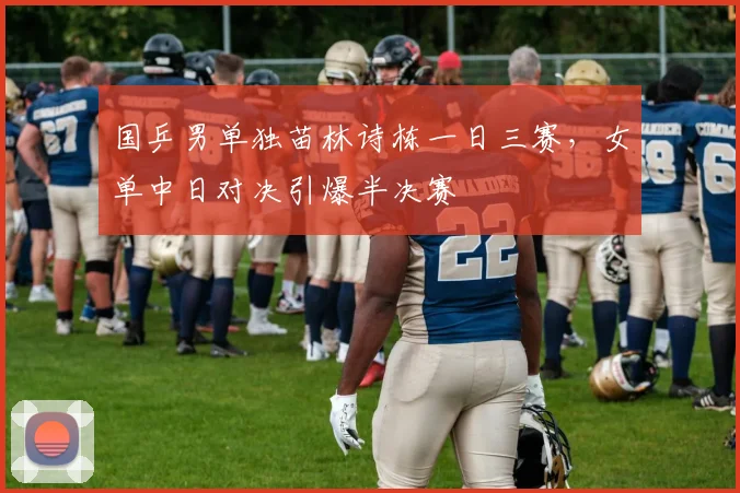 国乒男单独苗林诗栋一日三赛,女单中日对决引爆半决赛