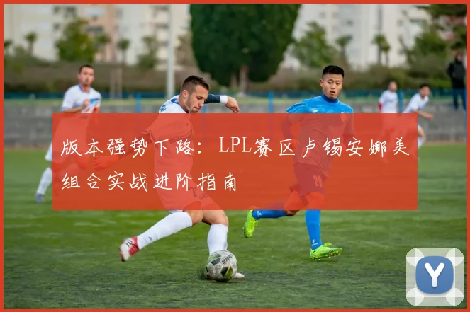 版本强势下路:LPL赛区卢锡安娜美组合实战进阶指南