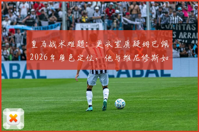 皇马战术难题:更衣室质疑姆巴佩2026年角色定位,他与维尼修斯如何共存成关键