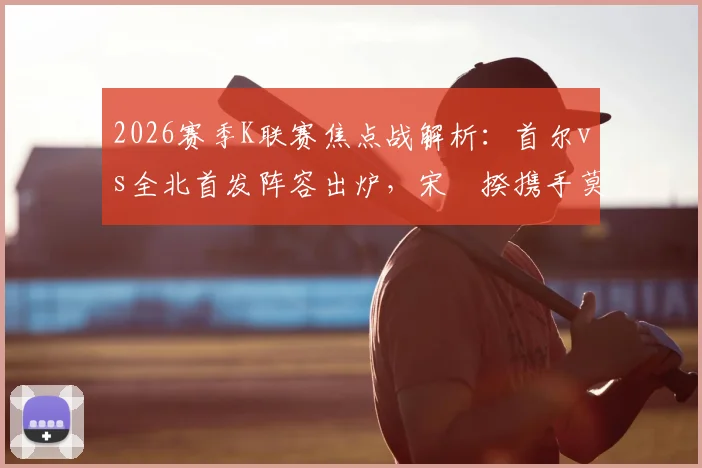 2026赛季K联赛焦点战解析:首尔vs全北首发阵容出炉,宋旻揆携手莫塔,奥罗伯文宣民替补待命
