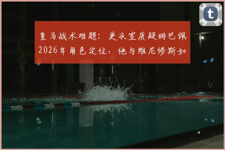 皇马战术难题：更衣室质疑姆巴佩2026年角色定位，他与维尼修斯如何共存成关键