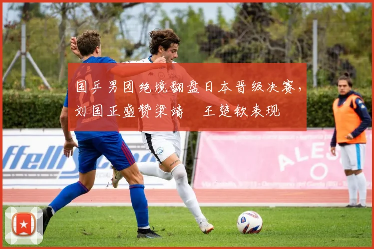 国乒男团绝境翻盘日本晋级决赛,刘国正盛赞梁靖崑王楚钦表现