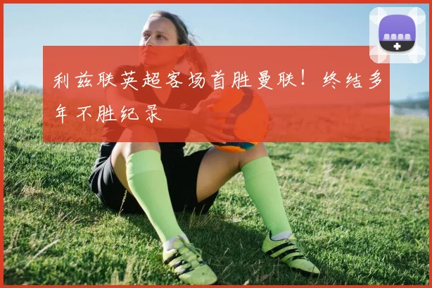利兹联英超客场首胜曼联!终结多年不胜纪录
