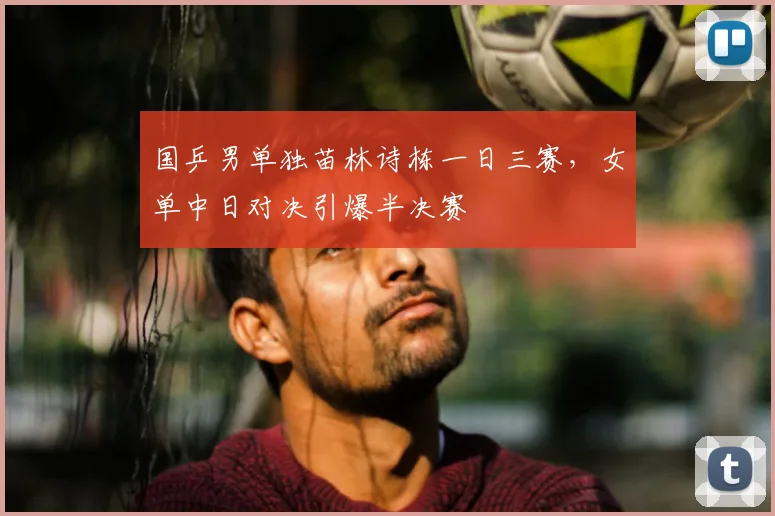 国乒男单独苗林诗栋一日三赛,女单中日对决引爆半决赛