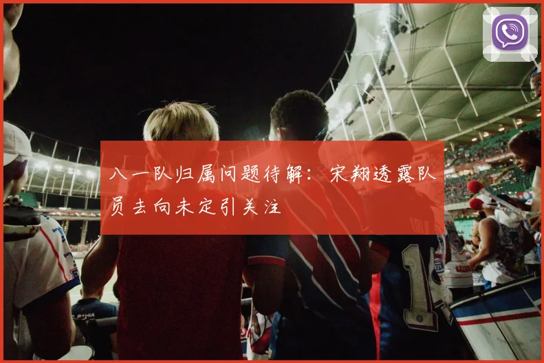 八一队归属问题待解:宋翔透露队员去向未定引关注