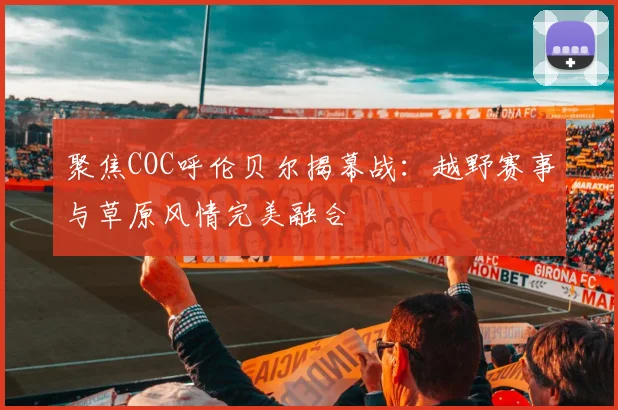 聚焦COC呼伦贝尔揭幕战：越野赛事与草原风情完美融合
