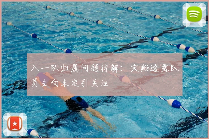 八一队归属问题待解:宋翔透露队员去向未定引关注