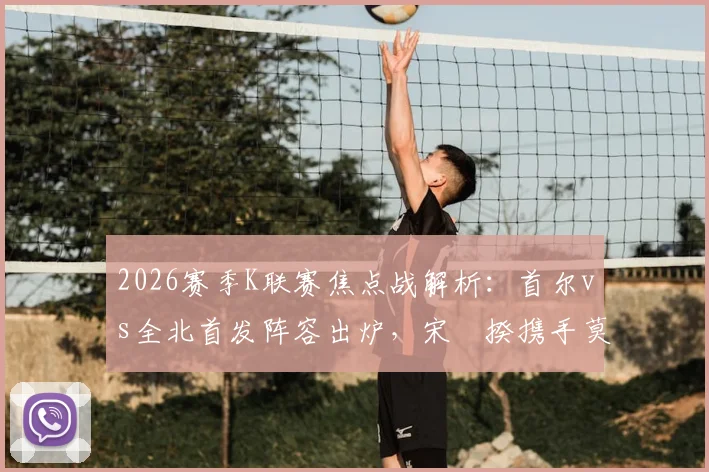2026赛季K联赛焦点战解析：首尔vs全北首发阵容出炉，宋旻揆携手莫塔，奥罗伯文宣民替补待命